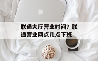 联通大厅营业时间？联通营业网点几点下班