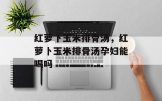 红萝卜玉米排骨汤，红萝卜玉米排骨汤孕妇能喝吗