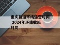 重庆轨道环线运营时间 2024年环线收班时间