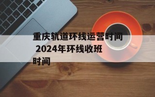 重庆轨道环线运营时间 2024年环线收班时间