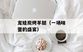 龙娃炭烤羊腿（一场味蕾的盛宴）
