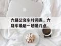 六路公交车时间表，六路车最后一趟是几点