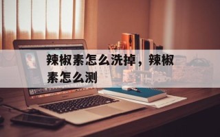 辣椒素怎么洗掉，辣椒素怎么测