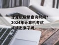 计算机成绩查询时间？2024年计算机考试成绩出来了吗