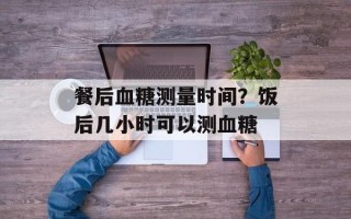 餐后血糖测量时间？饭后几小时可以测血糖