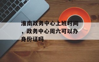 淮南政务中心上班时间，政务中心周六可以办身份证吗