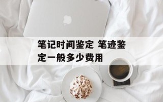 笔记时间鉴定 笔迹鉴定一般多少费用