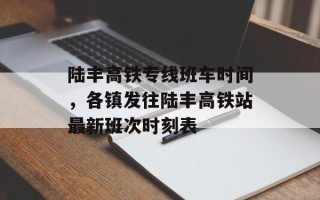 陆丰高铁专线班车时间，各镇发往陆丰高铁站最新班次时刻表