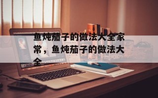 鱼炖茄子的做法大全家常，鱼炖茄子的做法大全