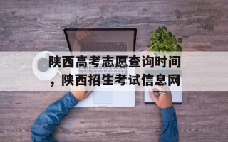陕西高考志愿查询时间，陕西招生考试信息网