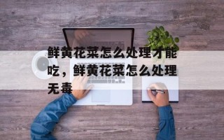 鲜黄花菜怎么处理才能吃，鲜黄花菜怎么处理无毒