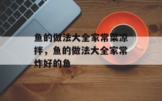 鱼的做法大全家常菜凉拌，鱼的做法大全家常炸好的鱼