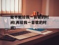 能不能给我一首歌的时间(再给我一首歌的时间)