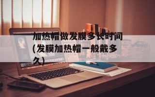加热帽做发膜多长时间(发膜加热帽一般戴多久)