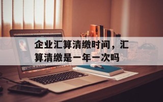 企业汇算清缴时间，汇算清缴是一年一次吗