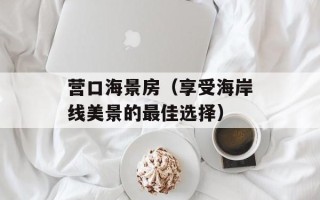 营口海景房（享受海岸线美景的最佳选择）