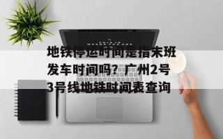 地铁停运时间是指末班发车时间吗？广州2号3号线地铁时间表查询