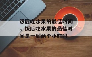 饭后吃水果的最佳时间，饭后吃水果的最佳时间是一到两个小时吗
