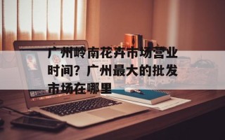 广州岭南花卉市场营业时间？广州最大的批发市场在哪里