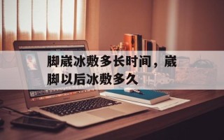 脚崴冰敷多长时间，崴脚以后冰敷多久
