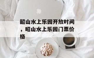 韶山水上乐园开放时间，昭山水上乐园门票价格