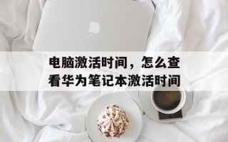 电脑激活时间，怎么查看华为笔记本激活时间