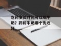 吃药多长时间可以喝牛奶？药和牛奶哪个先吃好