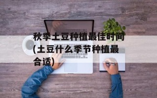 秋季土豆种植最佳时间(土豆什么季节种植最合适)