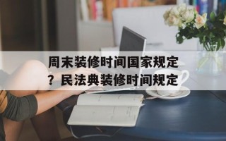 周末装修时间国家规定？民法典装修时间规定