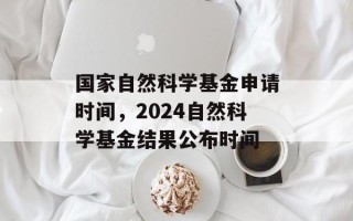 国家自然科学基金申请时间，2024自然科学基金结果公布时间