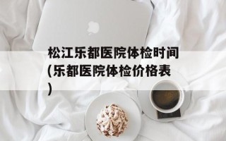松江乐都医院体检时间(乐都医院体检价格表)