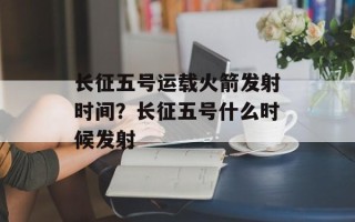 长征五号运载火箭发射时间？长征五号什么时候发射