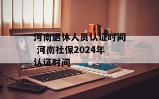 河南退休人员认证时间 河南社保2024年认证时间