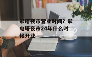彩塔夜市营业时间？彩电塔夜市24年什么时候开业