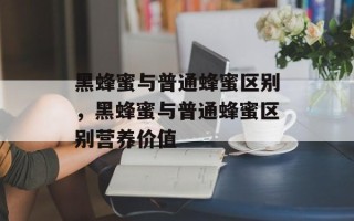 黑蜂蜜与普通蜂蜜区别，黑蜂蜜与普通蜂蜜区别营养价值