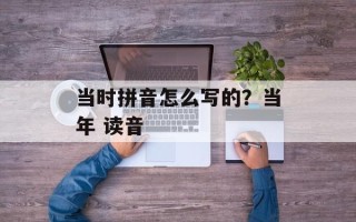 当时拼音怎么写的？当年 读音