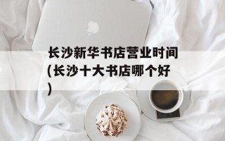 长沙新华书店营业时间(长沙十大书店哪个好)