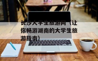 长沙大学生旅游网（让你畅游湖南的大学生旅游指南）