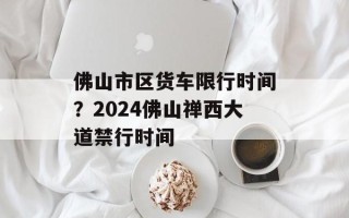 佛山市区货车限行时间？2024佛山禅西大道禁行时间