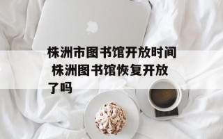 株洲市图书馆开放时间 株洲图书馆恢复开放了吗