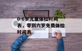 0-6岁儿童体检时间表，零到六岁免费体检时间表