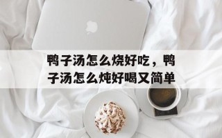鸭子汤怎么烧好吃，鸭子汤怎么炖好喝又简单