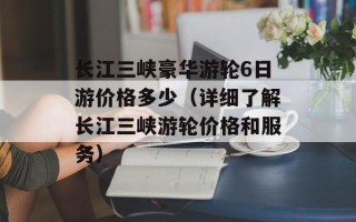 长江三峡豪华游轮6日游价格多少（详细了解长江三峡游轮价格和服务）