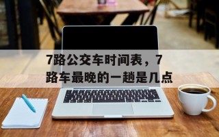 7路公交车时间表，7路车最晚的一趟是几点