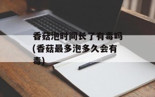 香菇泡时间长了有毒吗(香菇最多泡多久会有毒)