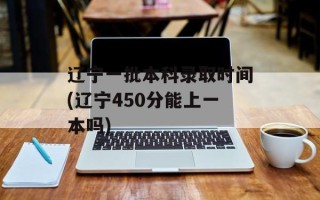 辽宁一批本科录取时间(辽宁450分能上一本吗)