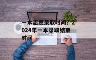 一本志愿录取时间？2024年一本录取结束时间