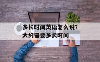 多长时间英语怎么说？大约需要多长时间