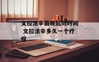 文拉法辛最晚起效时间 文拉法辛多久一个疗程