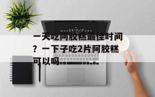 一天吃阿胶糕最佳时间？一下子吃2片阿胶糕可以吗